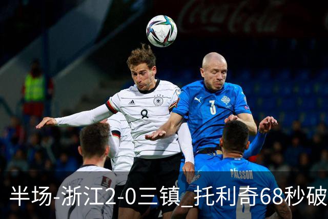 半场-浙江2-0三镇 托利奇68秒破门米特里策无解一条龙